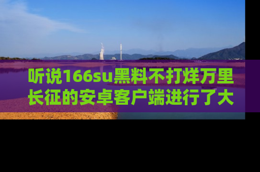 听说166su黑料不打烊万里长征的安卓客户端进行了大更新，八卦内容更加精彩与丰富！