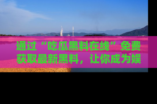 通过“吃瓜黑料在线”免费获取最新黑料，让你成为娱乐圈的内幕专家！