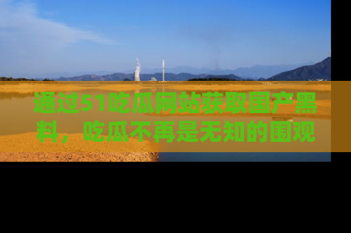 通过51吃瓜网站获取国产黑料，吃瓜不再是无知的围观者