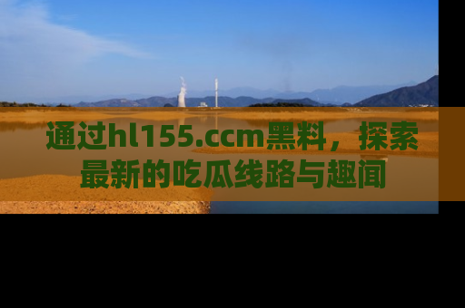通过hl155.ccm黑料，探索最新的吃瓜线路与趣闻