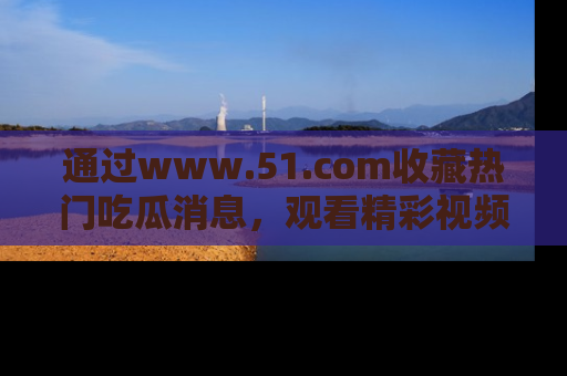 通过www.51.com收藏热门吃瓜消息，观看精彩视频与段子！