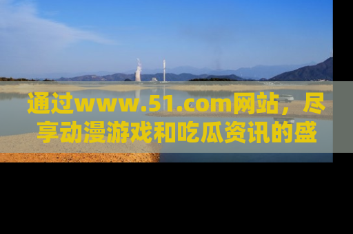 通过www.51.com网站，尽享动漫游戏和吃瓜资讯的盛宴！