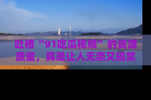 吐槽“91吃瓜视频”的资源质量，真是让人无奈又搞笑！