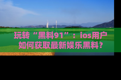 玩转“黑料91”：ios用户如何获取最新娱乐黑料？