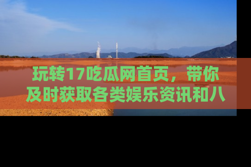 玩转17吃瓜网首页，带你及时获取各类娱乐资讯和八卦故事！