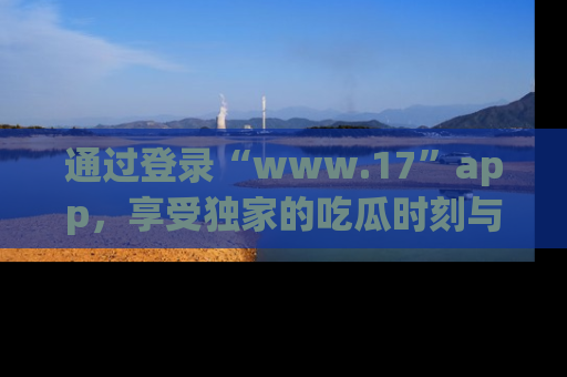 通过登录“www.17”app，享受独家的吃瓜时刻与娱乐资讯！