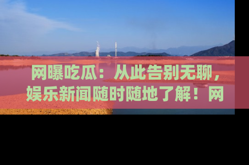 网曝吃瓜：从此告别无聊，娱乐新闻随时随地了解！网址：www.wangbaoegua.com