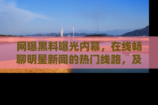 网曝黑料曝光内幕，在线畅聊明星新闻的热门线路，及时掌握最新消息！