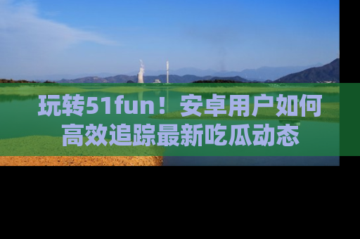 玩转51fun！安卓用户如何高效追踪最新吃瓜动态