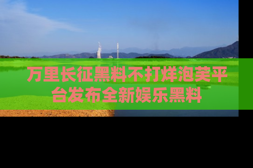 万里长征黑料不打烊泡芙平台发布全新娱乐黑料