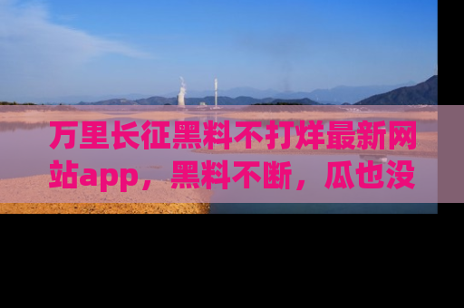万里长征黑料不打烊最新网站app，黑料不断，瓜也没断，真香！