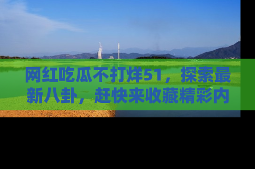 网红吃瓜不打烊51，探索最新八卦，赶快来收藏精彩内容！