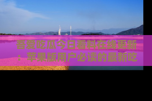 吾爱吃瓜今日看料在线更新：苹果版用户必读的最新吃瓜技巧