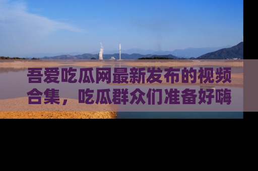 吾爱吃瓜网最新发布的视频合集，吃瓜群众们准备好嗨起来了吗？