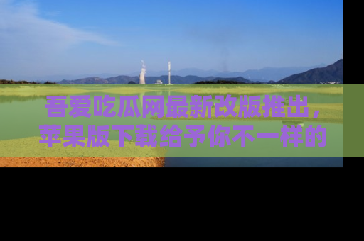 吾爱吃瓜网最新改版推出，苹果版下载给予你不一样的吃瓜体验，一起来吧！