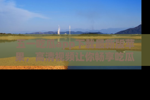 五一吃瓜app下载最新版苹果，高清视频让你畅享吃瓜乐趣