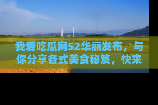 我爱吃瓜网52华丽发布，与你分享各式美食秘笈，快来加入我们的吃瓜大家庭！