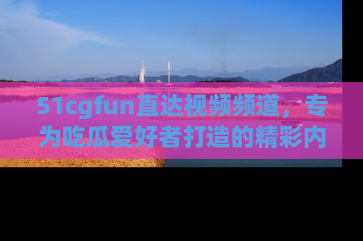 51cgfun直达视频频道，专为吃瓜爱好者打造的精彩内容库！