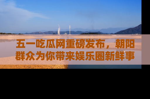 五一吃瓜网重磅发布，朝阳群众为你带来娱乐圈新鲜事！