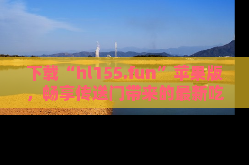 下载“hl155.fun”苹果版，畅享传送门带来的最新吃瓜资讯