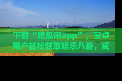 下载“吃瓜网app”，安卓用户轻松获取娱乐八卦，成为身边的知情达人！