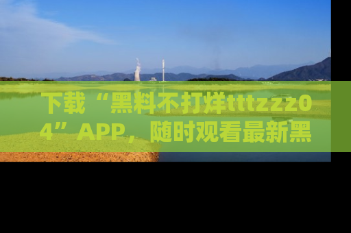 下载“黑料不打烊tttzzz04”APP，随时观看最新黑料不打烊tttzzz04在线！