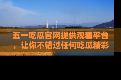 五一吃瓜官网提供观看平台，让你不错过任何吃瓜精彩瞬间