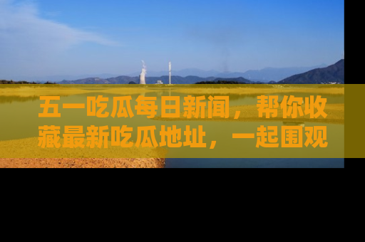 五一吃瓜每日新闻，帮你收藏最新吃瓜地址，一起围观吧！
