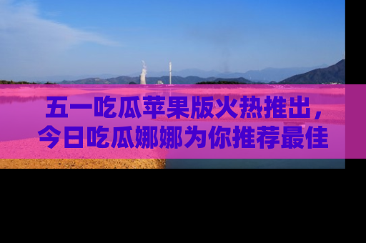 五一吃瓜苹果版火热推出，今日吃瓜娜娜为你推荐最佳美食！