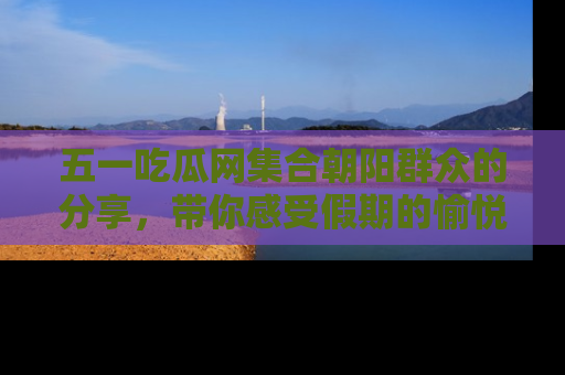 五一吃瓜网集合朝阳群众的分享，带你感受假期的愉悦！