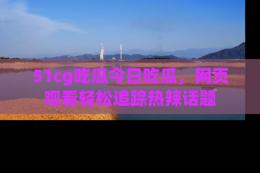 51cg吃瓜今日吃瓜，网页观看轻松追踪热辣话题