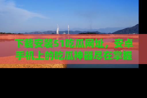 下载安装51吃瓜网址，安卓手机上的吃瓜神器尽在掌握