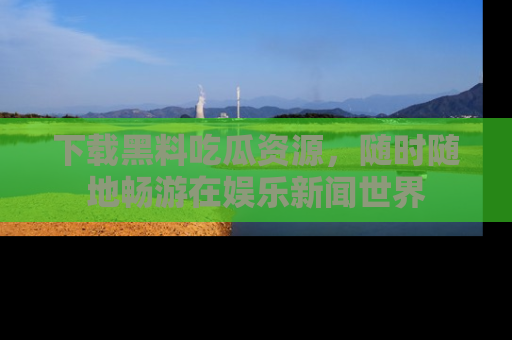 下载黑料吃瓜资源，随时随地畅游在娱乐新闻世界