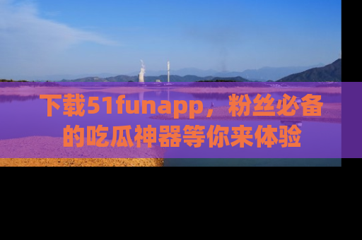 下载51funapp，粉丝必备的吃瓜神器等你来体验