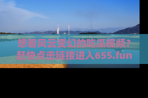 想看风云变幻的吃瓜视频？赶快点击链接进入655.fun吧！