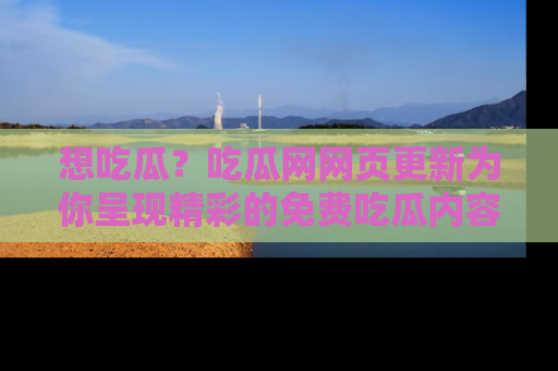 想吃瓜？吃瓜网网页更新为你呈现精彩的免费吃瓜内容！