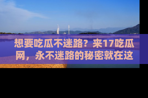 想要吃瓜不迷路？来17吃瓜网，永不迷路的秘密就在这里！