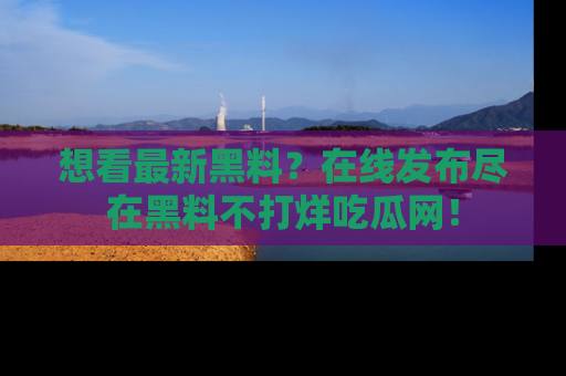想看最新黑料？在线发布尽在黑料不打烊吃瓜网！