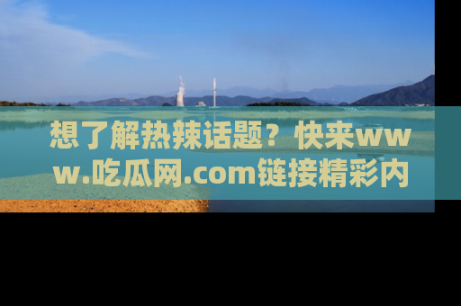 想了解热辣话题？快来www.吃瓜网.com链接精彩内容！