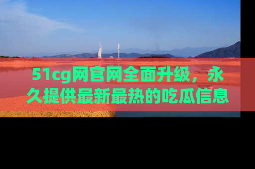 51cg网官网全面升级，永久提供最新最热的吃瓜信息，助你永远走在潮流前端！
