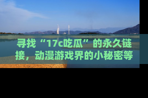 寻找“17c吃瓜”的永久链接，动漫游戏界的小秘密等你来揭秘！