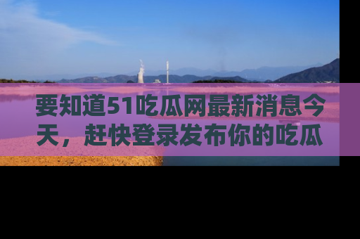 要知道51吃瓜网最新消息今天，赶快登录发布你的吃瓜体验吧！