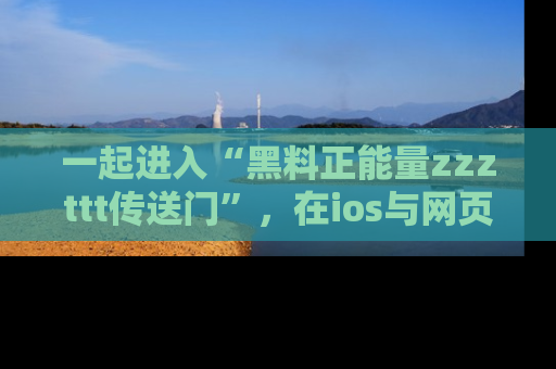 一起进入“黑料正能量zzzttt传送门”，在ios与网页中享受热辣资讯的快乐吧！