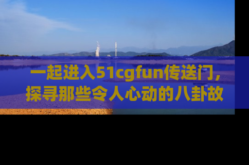 一起进入51cgfun传送门，探寻那些令人心动的八卦故事吧！