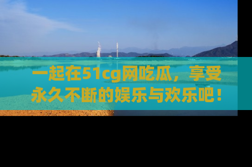 一起在51cg网吃瓜，享受永久不断的娱乐与欢乐吧！