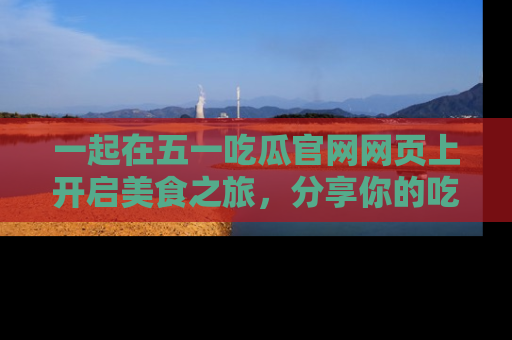 一起在五一吃瓜官网网页上开启美食之旅，分享你的吃瓜故事与精彩瞬间！