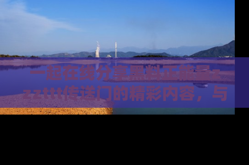 一起在线分享黑料正能量zzzttt传送门的精彩内容，与朋友互动！