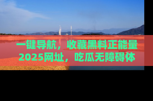 一键导航，收藏黑料正能量2025网址，吃瓜无障碍体验