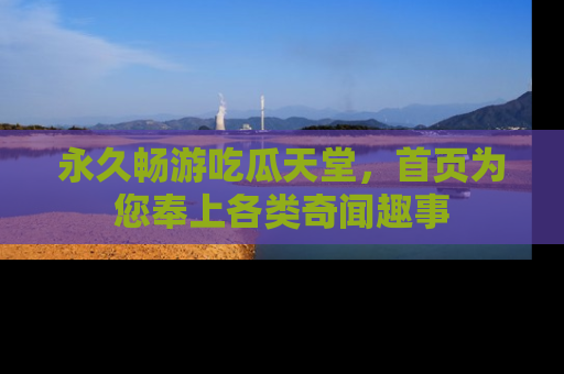 永久畅游吃瓜天堂,首页为您奉上各类奇闻趣事