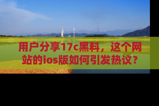 用户分享17c黑料，这个网站的ios版如何引发热议？